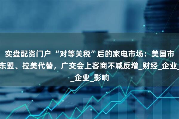 实盘配资门户 “对等关税”后的家电市场：美国市场被东盟、拉美代替，广交会上客商不减反增_财经_企业_影响