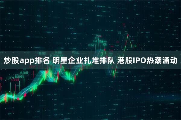 炒股app排名 明星企业扎堆排队 港股IPO热潮涌动