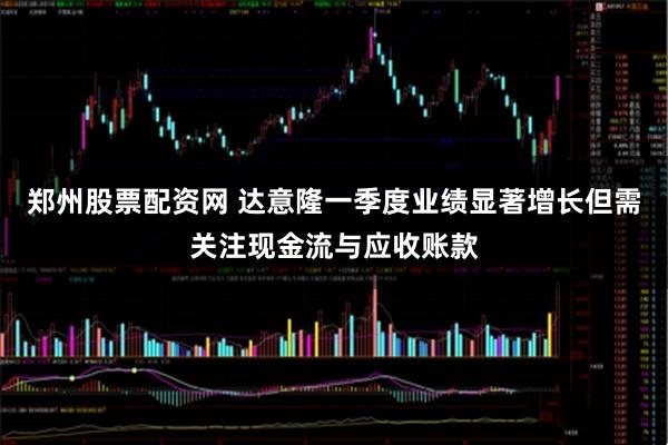 郑州股票配资网 达意隆一季度业绩显著增长但需关注现金流与应收账款