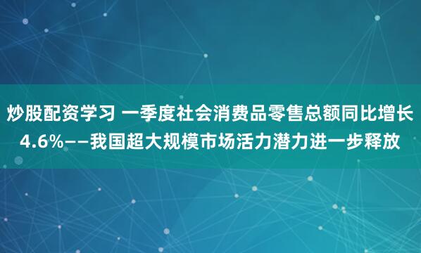 炒股配资学习 一季度社会消费品零售总额同比增长4.6%——我国超大规模市场活力潜力进一步释放