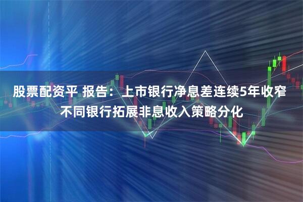 股票配资平 报告：上市银行净息差连续5年收窄 不同银行拓展非息收入策略分化