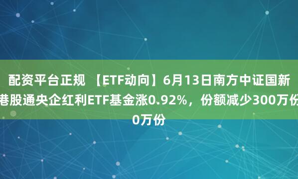 配资平台正规 【ETF动向】6月13日南方中证国新港股通央企红利ETF基金涨0.92%，份额减少300万份