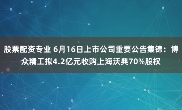 股票配资专业 6月16日上市公司重要公告集锦：博众精工拟4.2亿元收购上海沃典70%股权