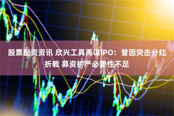股票配资资讯 欣兴工具再谋IPO：曾因突击分红折戟 募资扩产必要性不足