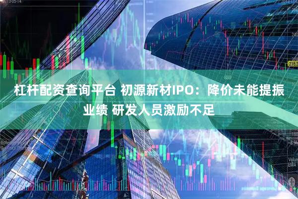 杠杆配资查询平台 初源新材IPO：降价未能提振业绩 研发人员激励不足