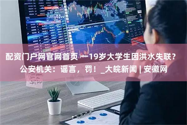 配资门户网官网首页 一19岁大学生因洪水失联？ 公安机关：谣言，罚！_大皖新闻 | 安徽网