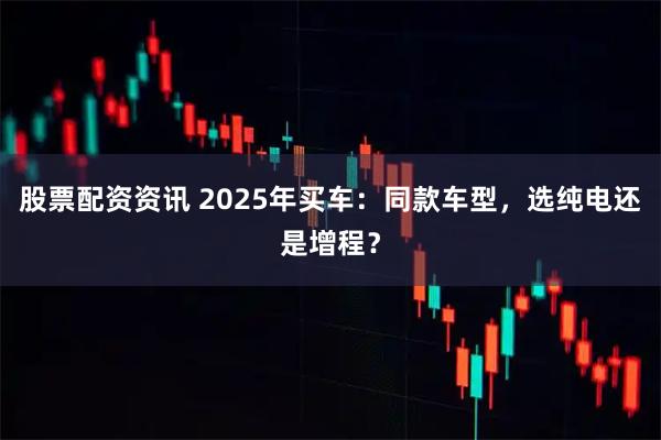 股票配资资讯 2025年买车：同款车型，选纯电还是增程？