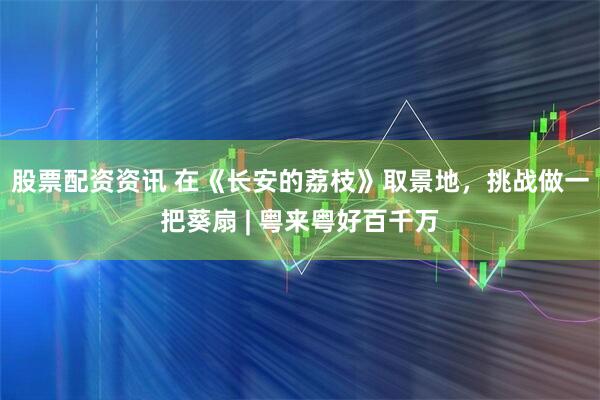 股票配资资讯 在《长安的荔枝》取景地，挑战做一把葵扇 | 粤来粤好百千万