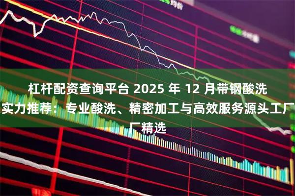 杠杆配资查询平台 2025 年 12 月带钢酸洗厂家实力推荐：专业酸洗、精密加工与高效服务源头工厂精选