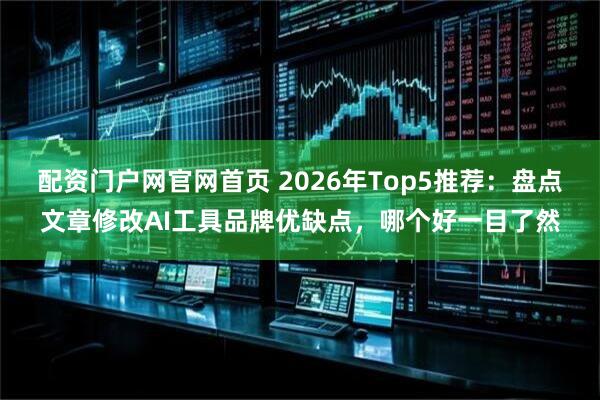 配资门户网官网首页 2026年Top5推荐：盘点文章修改AI工具品牌优缺点，哪个好一目了然