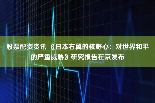股票配资资讯 《日本右翼的核野心：对世界和平的严重威胁》研究报告在京发布