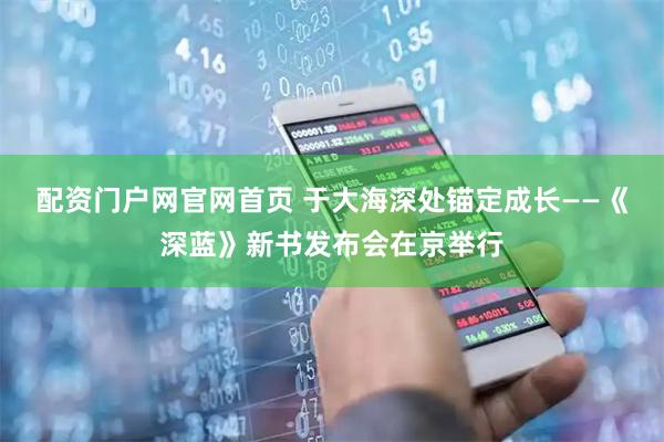 配资门户网官网首页 于大海深处锚定成长——《深蓝》新书发布会在京举行
