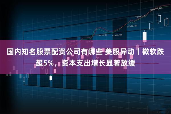 国内知名股票配资公司有哪些 美股异动丨微软跌超5%，资本支出增长显著放缓