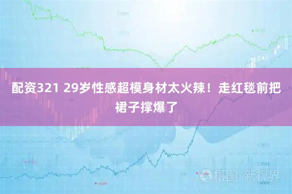 配资321 29岁性感超模身材太火辣！走红毯前把裙子撑爆了
