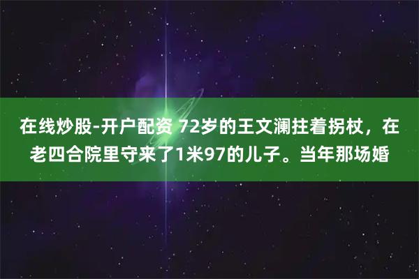在线炒股-开户配资 72岁的王文澜拄着拐杖，在老四合院里守来了1米97的儿子。当年那场婚